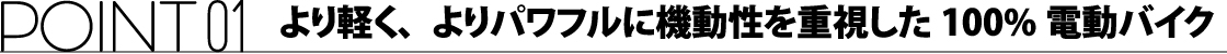 ポイント01 より軽く、よりパワフルに機動性を重視した100%電動バイク