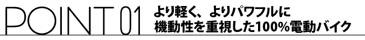 ポイント01 より軽く、よりパワフルに機動性を重視した100%電動バイク